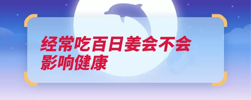 经常吃百日姜会不会影响健康（生姜食欲胃液功效）