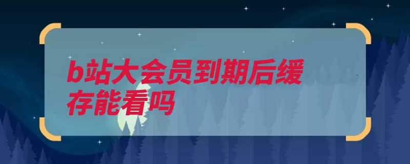 b站大会员到期后缓存能看吗