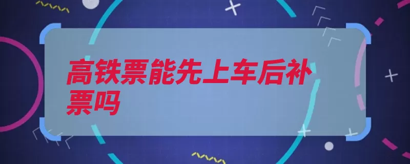 高铁票能先上车后补票吗（补票车票到站乘车）