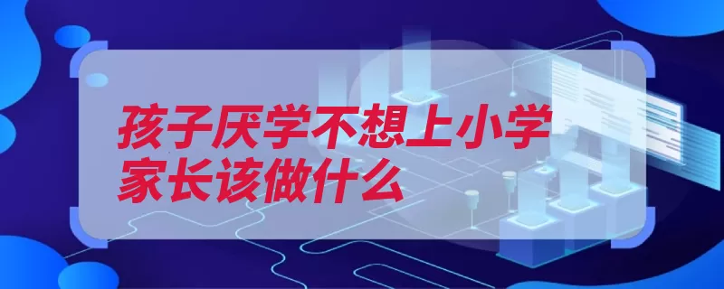 孩子厌学不想上小学家长该做什么（孩子厌学知者家长）