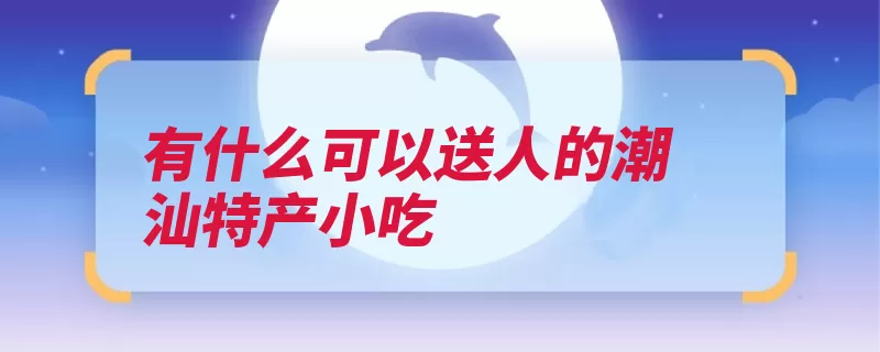 有什么可以送人的潮汕特产小吃