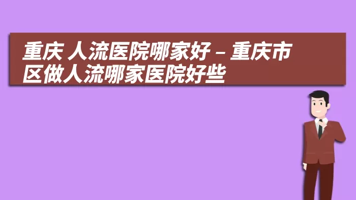 重庆 人流医院哪家好 – 重庆市区做人流哪家医院好些