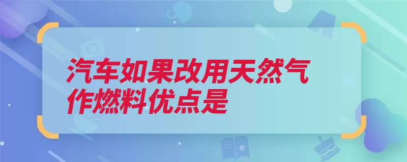 汽车如果改用天然气作燃料优点是（天然气发动机气态）