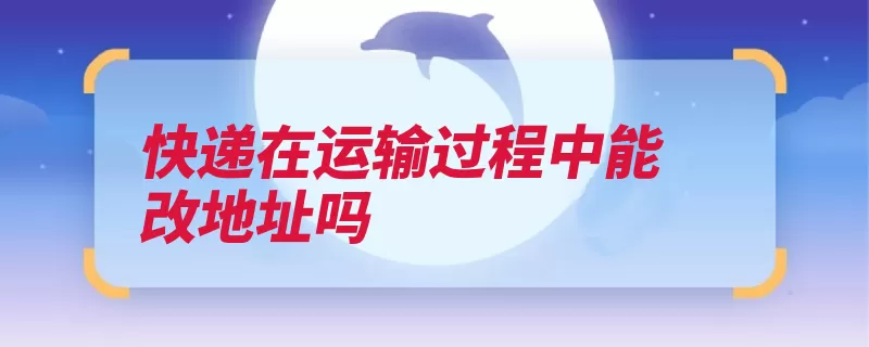 快递在运输过程中能改地址吗（快递客服收件客服）