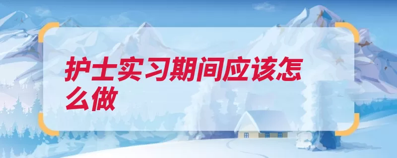 护士实习期间应该怎么做（实习护士病人要多）