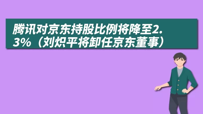 腾讯对京东持股比例将降至2.3%（刘炽平将卸任京东董事）