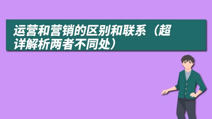 运营和营销的区别和联系（超详解析两者不同处）