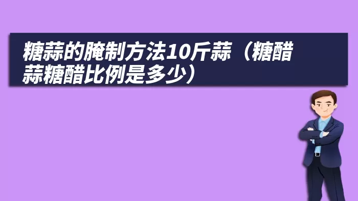 糖蒜的腌制方法10斤蒜（糖醋蒜糖醋比例是多少）