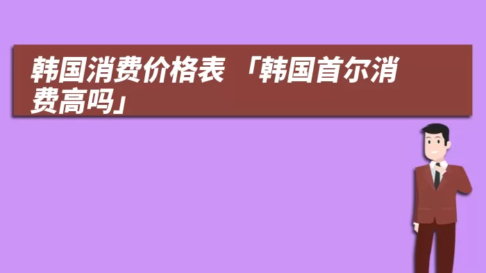 韩国消费价格表 「韩国首尔消费高吗」