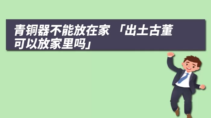 青铜器不能放在家 「出土古董可以放家里吗」